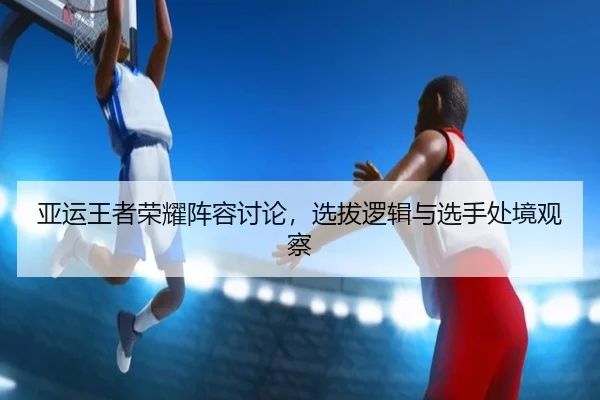 亚运王者荣耀阵容讨论，选拔逻辑与选手处境观察